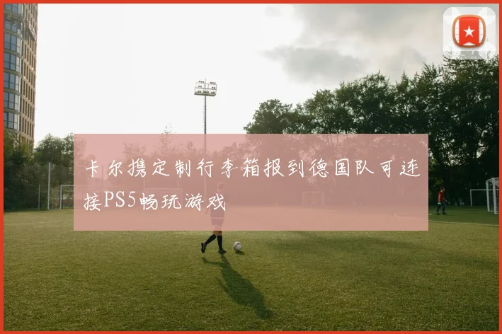 卡尔携定制行李箱报到德国队可连接PS5畅玩游戏