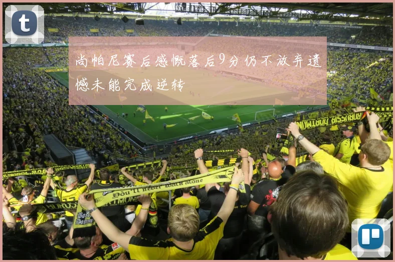 尚帕尼赛后感慨落后9分仍不放弃遗憾未能完成逆转