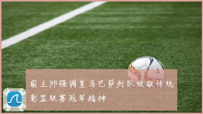 前主帅强调皇马巴萨列队致敬传统彰显联赛冠军精神