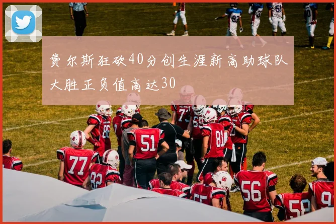 费尔斯狂砍40分创生涯新高助球队大胜正负值高达30