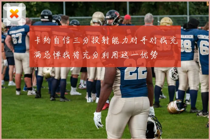 卡约自信三分投射能力对手对我充满忌惮我将充分利用这一优势