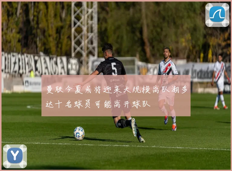 曼联今夏或将迎来大规模离队潮多达十名球员可能离开球队