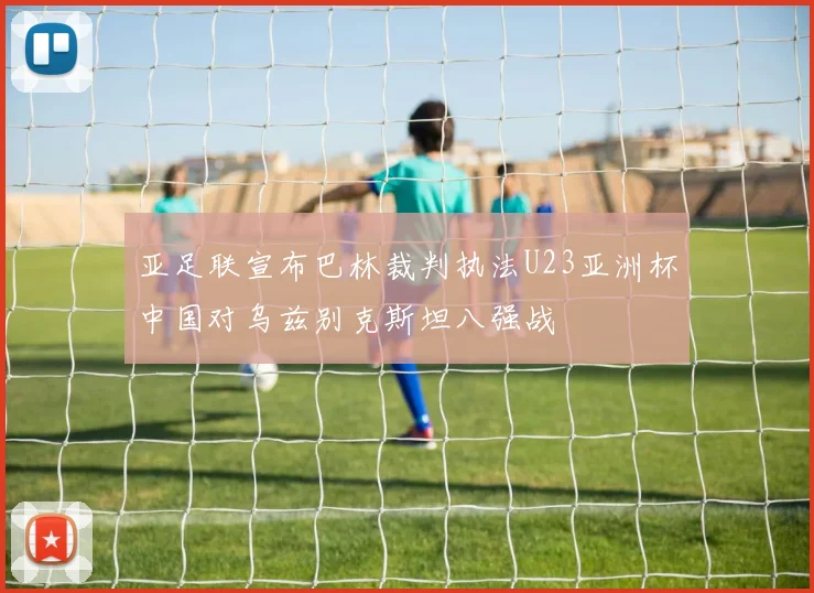 亚足联宣布巴林裁判执法U23亚洲杯中国对乌兹别克斯坦八强战