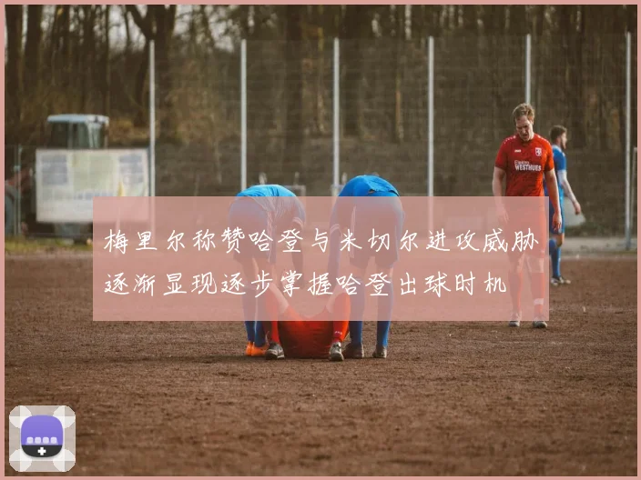 梅里尔称赞哈登与米切尔进攻威胁逐渐显现逐步掌握哈登出球时机