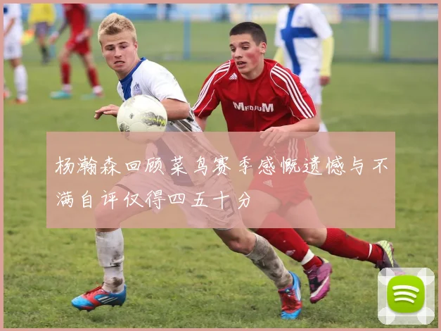 杨瀚森回顾菜鸟赛季感慨遗憾与不满自评仅得四五十分