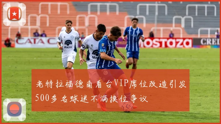 老特拉福德南看台VIP席位改造引发500多名球迷不满换位争议