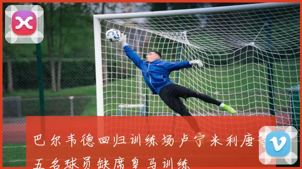 巴尔韦德回归训练场卢宁米利唐等五名球员缺席皇马训练