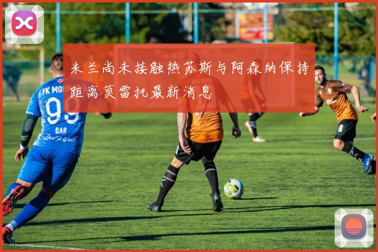 米兰尚未接触热苏斯与阿森纳保持距离莫雷托最新消息