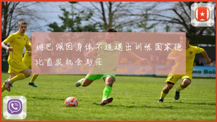 姆巴佩因身体不适退出训练国家德比首发机会渺茫