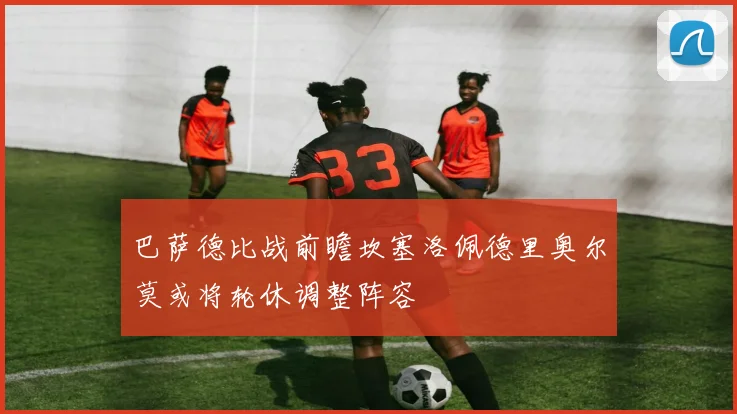 巴萨德比战前瞻坎塞洛佩德里奥尔莫或将轮休调整阵容