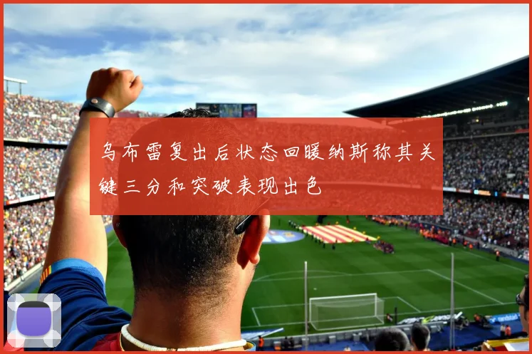 乌布雷复出后状态回暖纳斯称其关键三分和突破表现出色