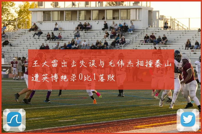 王大雷出击失误与毛伟杰相撞泰山遭英博绝杀0比1落败