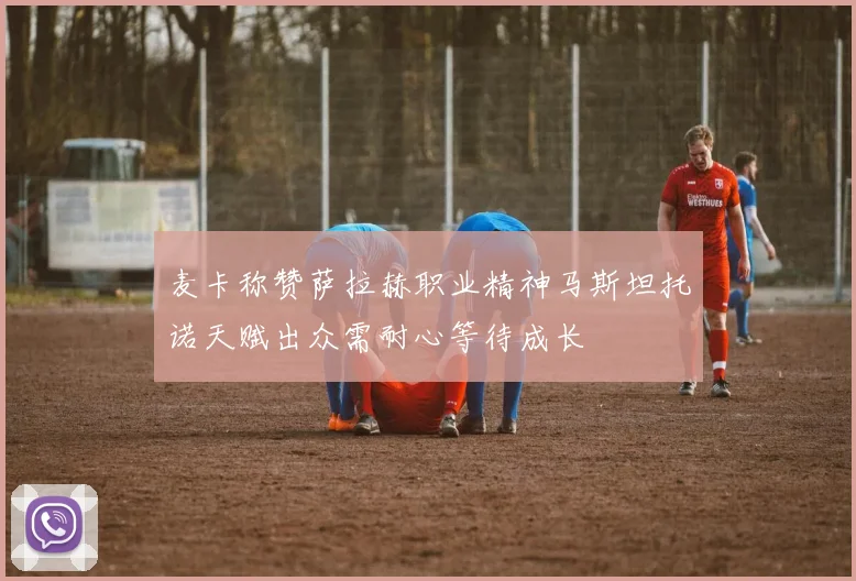 麦卡称赞萨拉赫职业精神马斯坦托诺天赋出众需耐心等待成长