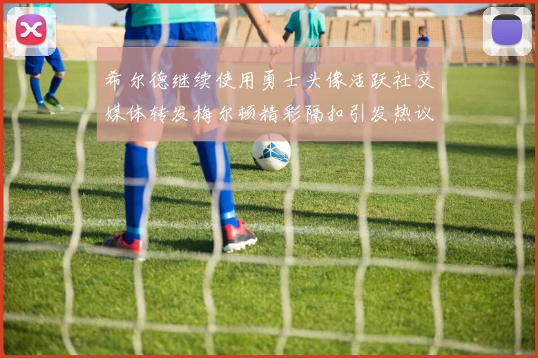 希尔德继续使用勇士头像活跃社交媒体转发梅尔顿精彩隔扣引发热议