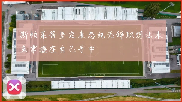 斯帕莱蒂坚定表态绝无辞职想法未来掌握在自己手中