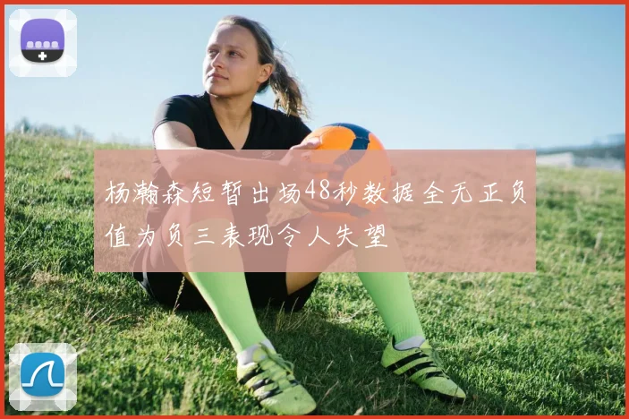 杨瀚森短暂出场48秒数据全无正负值为负三表现令人失望