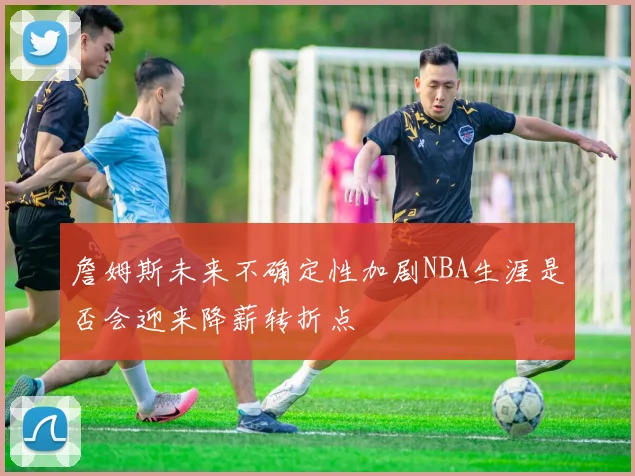 詹姆斯未来不确定性加剧NBA生涯是否会迎来降薪转折点