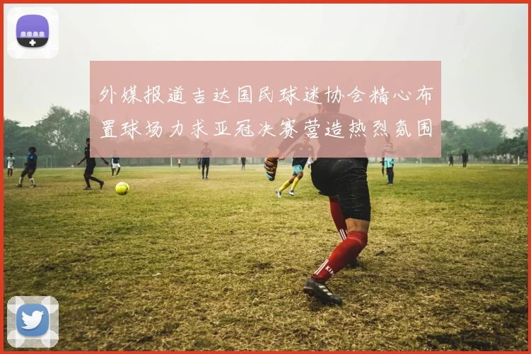 外媒报道吉达国民球迷协会精心布置球场力求亚冠决赛营造热烈氛围