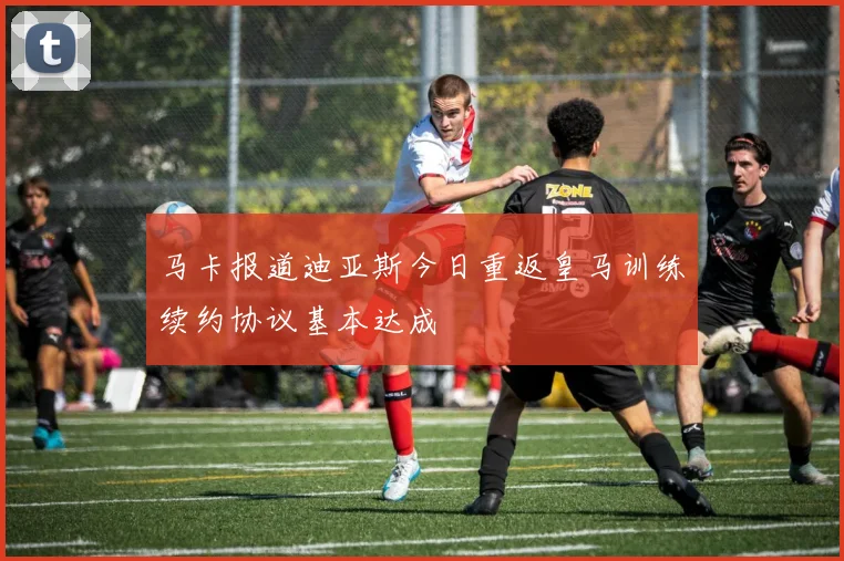 马卡报道迪亚斯今日重返皇马训练续约协议基本达成