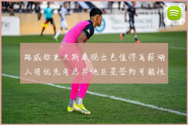 路威称里夫斯表现出色值得高薪湖人将优先考虑其他巨星签约可能性