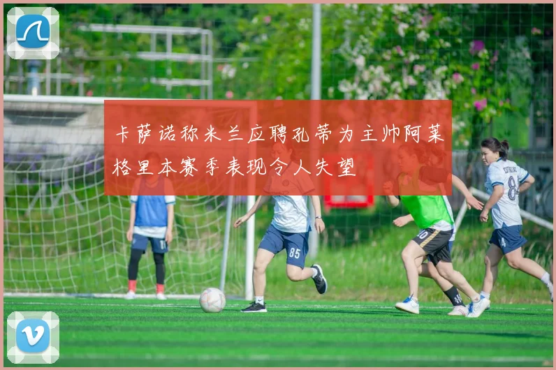 卡萨诺称米兰应聘孔蒂为主帅阿莱格里本赛季表现令人失望