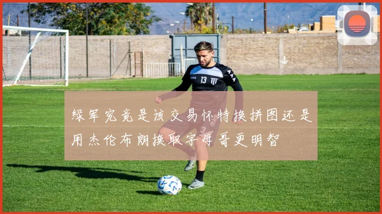 绿军究竟是该交易怀特换拼图还是用杰伦布朗换取字母哥更明智