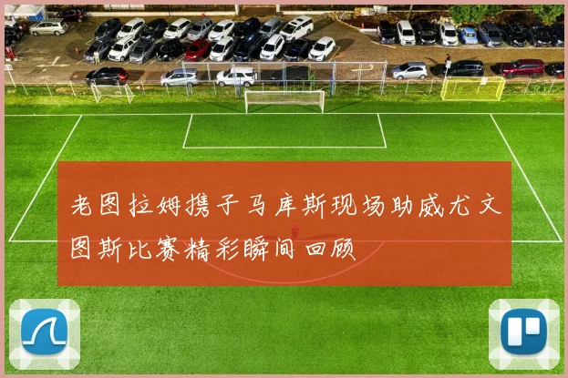 老图拉姆携子马库斯现场助威尤文图斯比赛精彩瞬间回顾