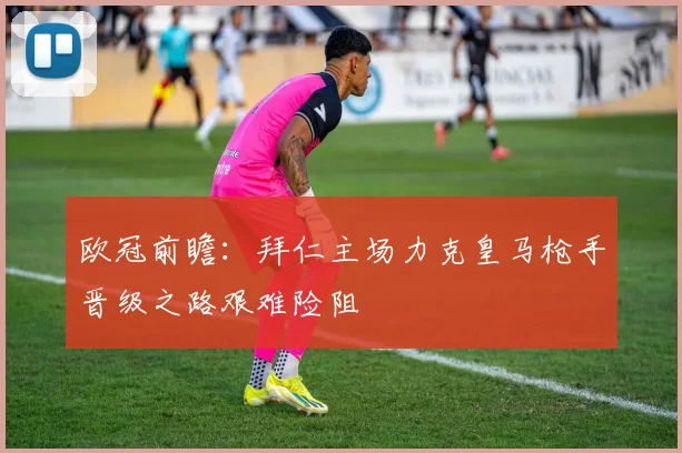 欧冠前瞻：拜仁主场力克皇马枪手晋级之路艰难险阻