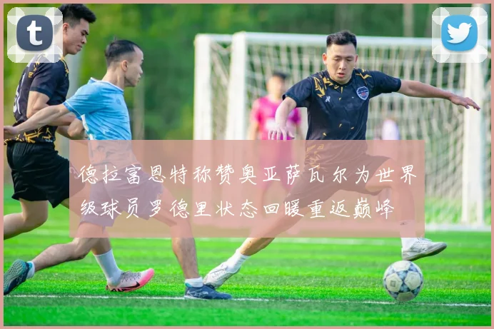 德拉富恩特称赞奥亚萨瓦尔为世界级球员罗德里状态回暖重返巅峰