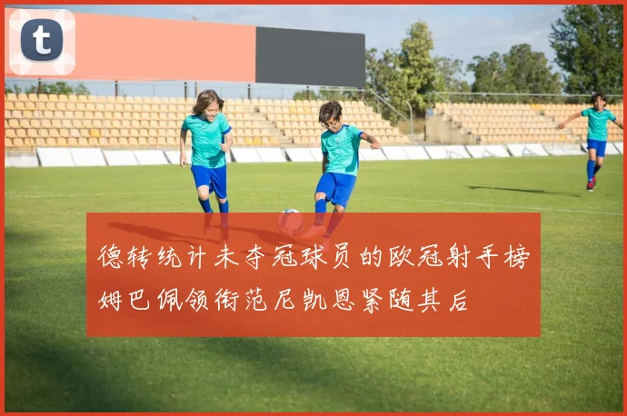 德转统计未夺冠球员的欧冠射手榜姆巴佩领衔范尼凯恩紧随其后