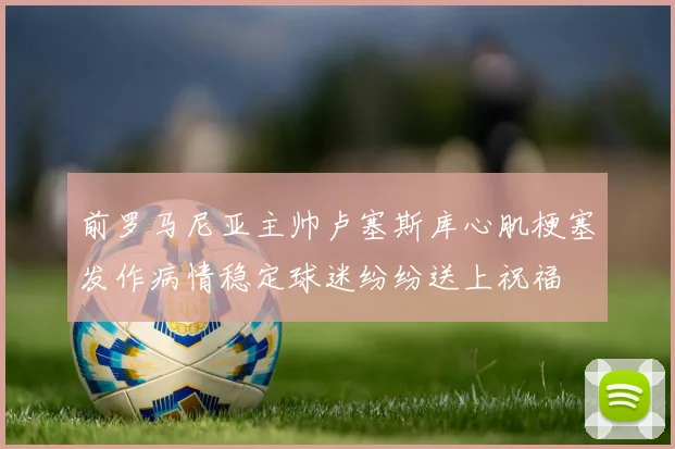前罗马尼亚主帅卢塞斯库心肌梗塞发作病情稳定球迷纷纷送上祝福